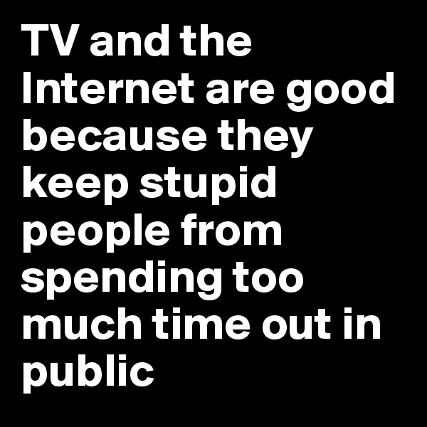 TV and the Internet are good because they keep stupid people from spending too much time out in public