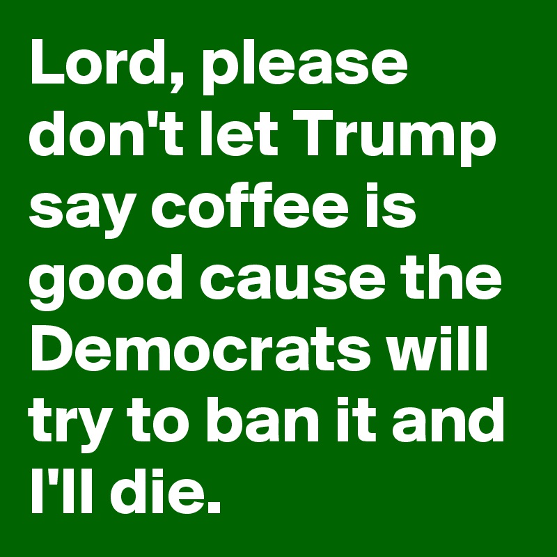 Lord, please don't let Trump say coffee is good cause the Democrats will try to ban it and I'll die.