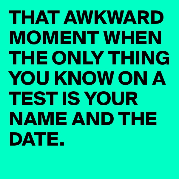 THAT AWKWARD MOMENT WHEN THE ONLY THING YOU KNOW ON A TEST IS YOUR NAME AND THE DATE.