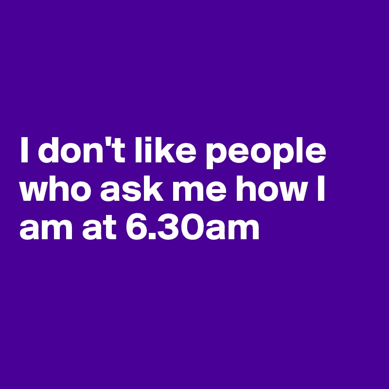 


I don't like people who ask me how I 
am at 6.30am


