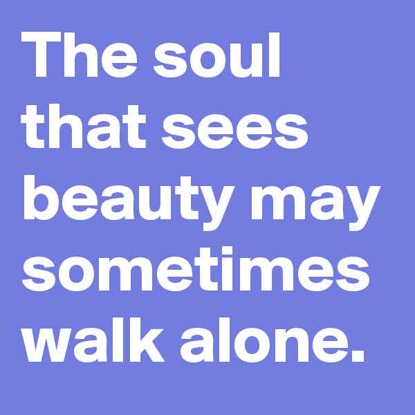 The soul that sees beauty may sometimes walk alone.