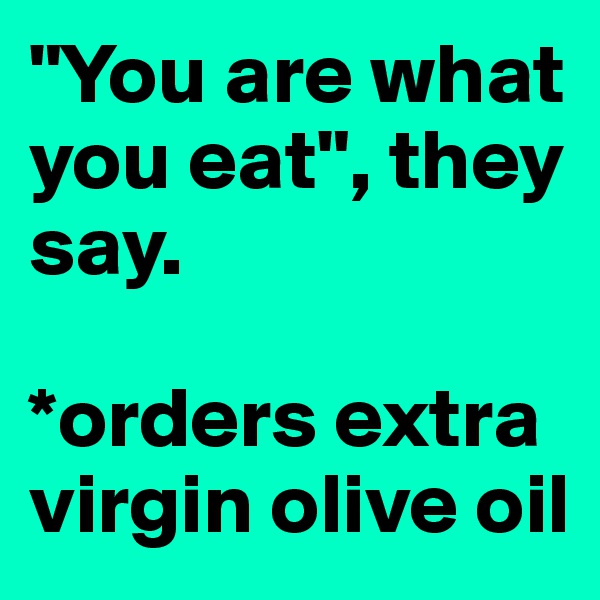 "You are what you eat", they say. 

*orders extra virgin olive oil 