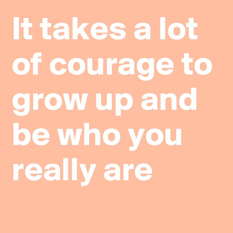 It takes a lot of courage to grow up and be who you really are