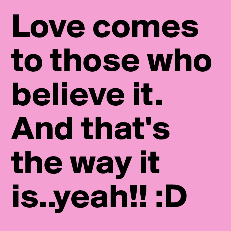 Love comes to those who believe it. And that's the way it is..yeah!! :D