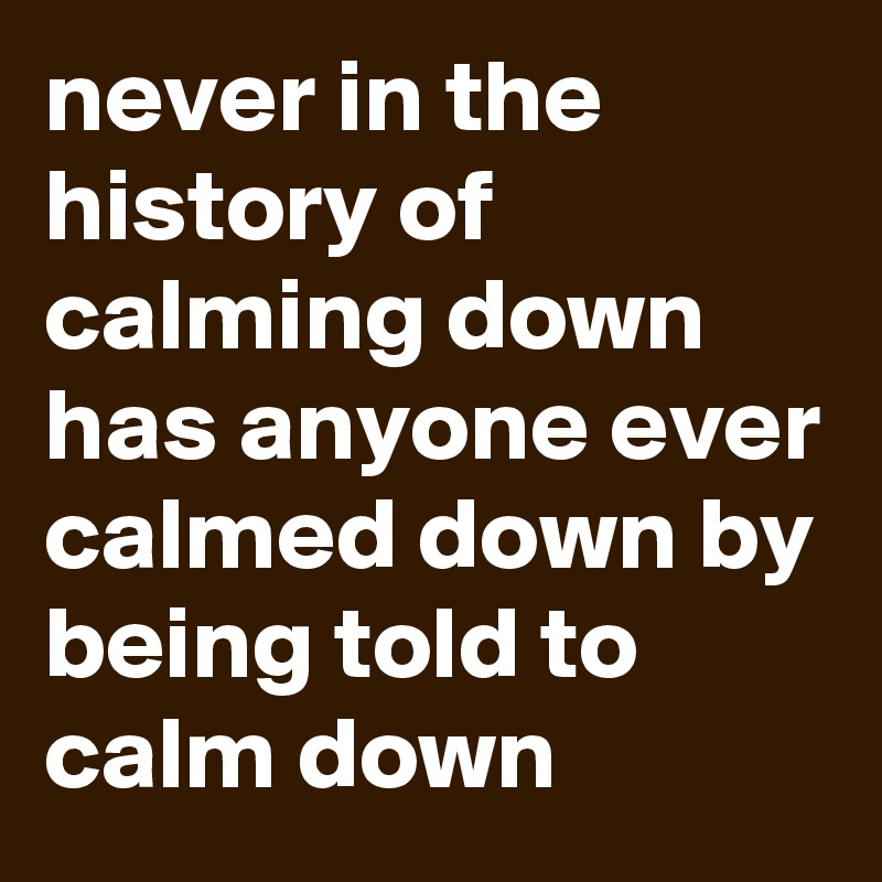 never in the history of calming down has anyone ever calmed down by being told to calm down