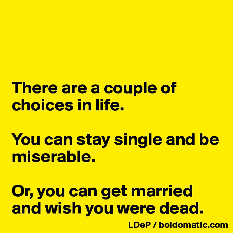 



There are a couple of choices in life. 

You can stay single and be miserable. 

Or, you can get married and wish you were dead. 