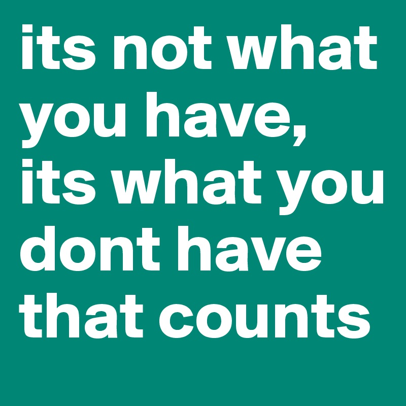 its not what you have, its what you dont have that counts