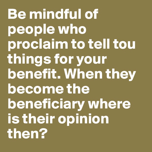 Be mindful of people who proclaim to tell tou things for your benefit. When they become the beneficiary where is their opinion then? 