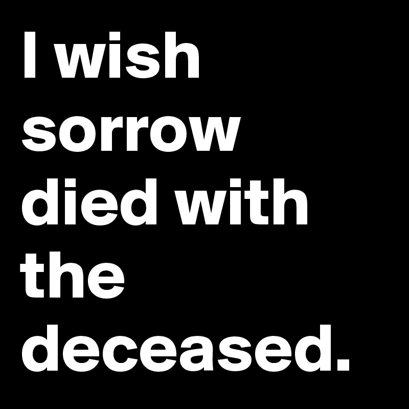 I wish sorrow died with the deceased.
