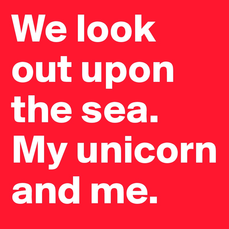 We look out upon the sea. My unicorn and me.