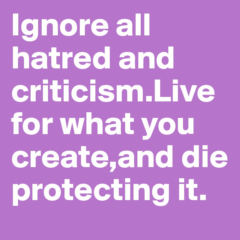 Ignore all hatred and criticism.Live for what you create,and die protecting it.