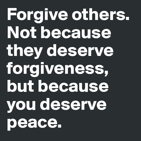 Forgive others. Not because they deserve forgiveness, but because you deserve peace.