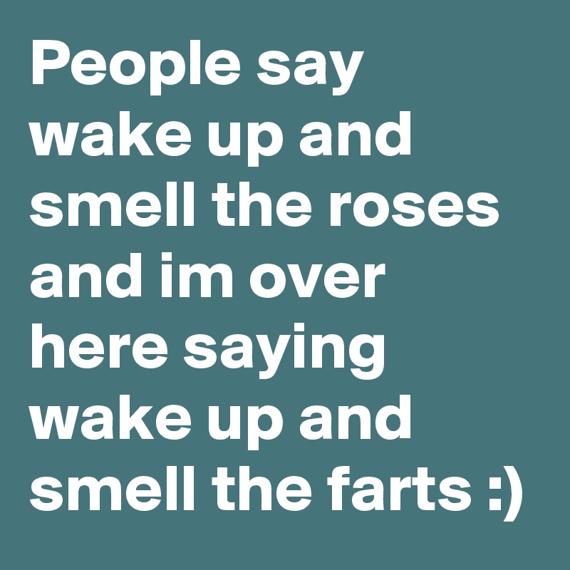 People say wake up and smell the roses and i?m over here saying wake up and smell the farts :)