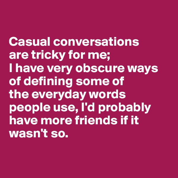 

Casual conversations 
are tricky for me; 
I have very obscure ways of defining some of 
the everyday words people use, I'd probably have more friends if it wasn't so.

