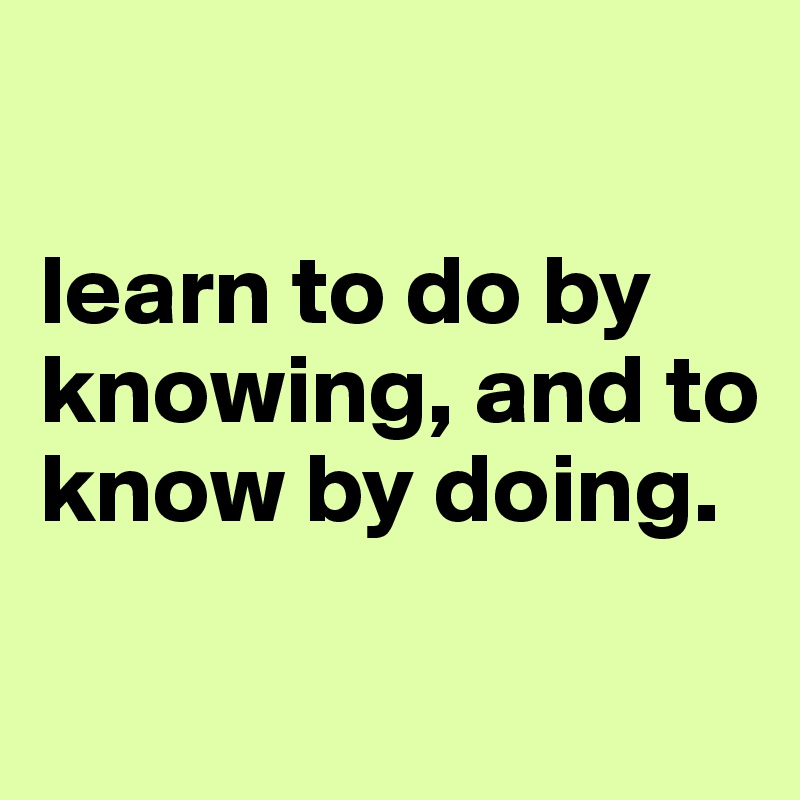 

learn to do by knowing, and to know by doing.

