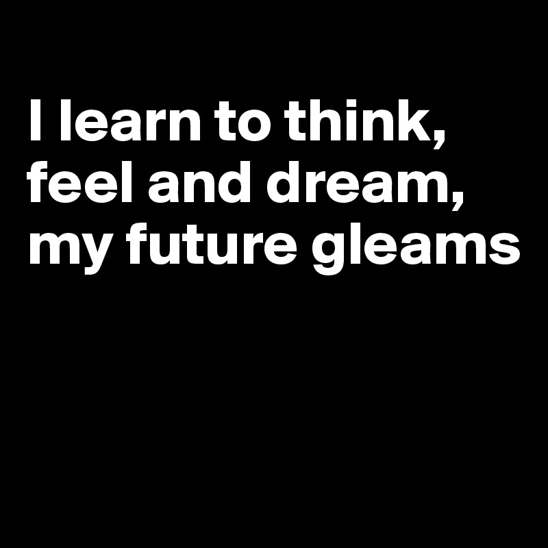 
I Iearn to think, feel and dream, my future gleams


