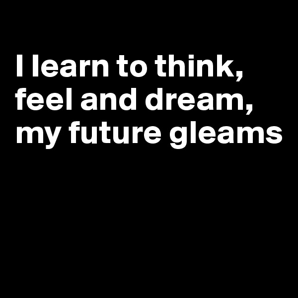 
I Iearn to think, feel and dream, my future gleams


