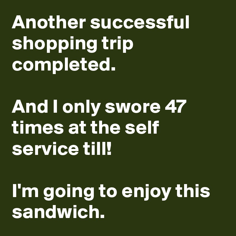 Another successful shopping trip completed.

And I only swore 47 times at the self service till!

I'm going to enjoy this sandwich. 