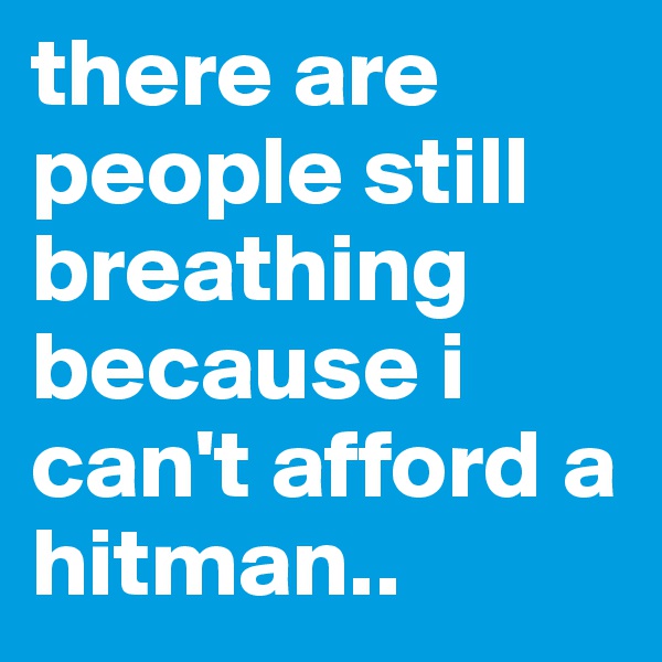 there are people still breathing because i can't afford a hitman.. 