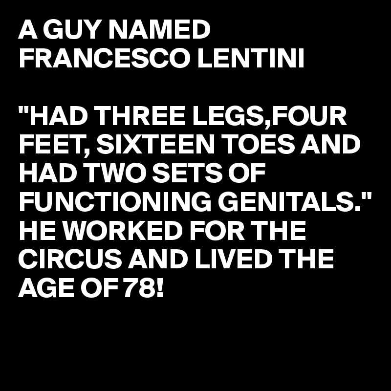 A GUY NAMED 
FRANCESCO LENTINI

"HAD THREE LEGS,FOUR FEET, SIXTEEN TOES AND HAD TWO SETS OF FUNCTIONING GENITALS."
HE WORKED FOR THE CIRCUS AND LIVED THE 
AGE OF 78!

