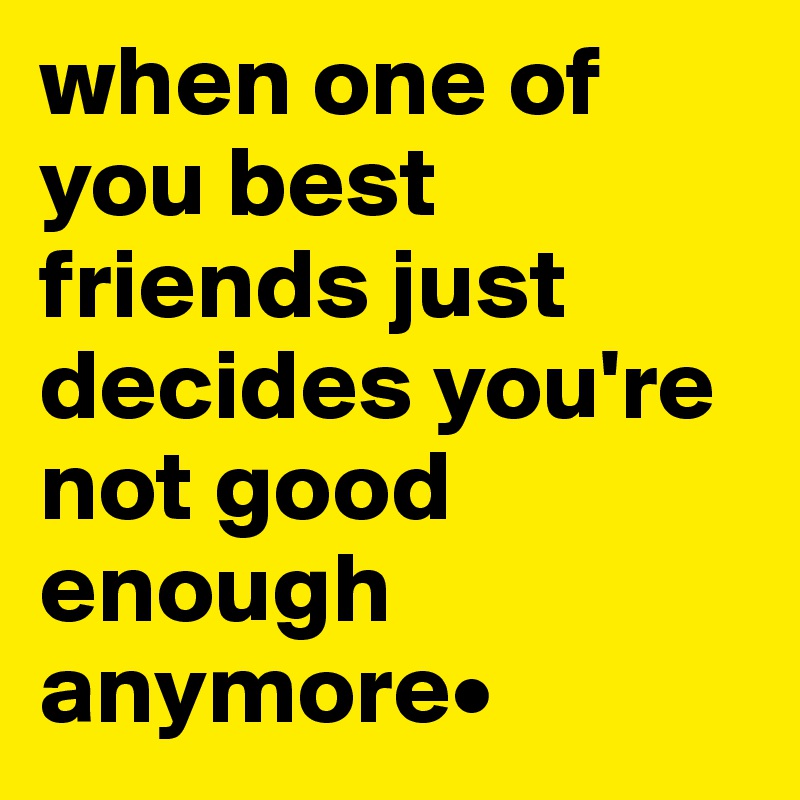 when one of you best friends just decides you're not good enough anymore• 
