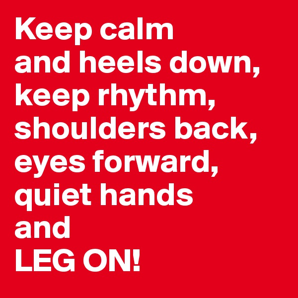 Keep calm
and heels down,
keep rhythm,
shoulders back,
eyes forward,
quiet hands 
and
LEG ON!