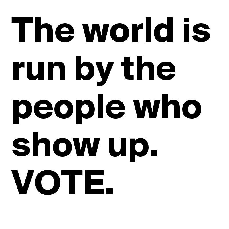 The world is run by the people who show up.
VOTE.