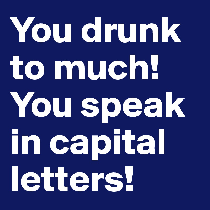 You drunk to much! 
You speak in capital letters!
