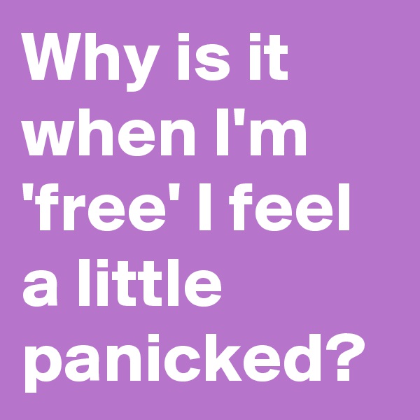 Why is it when I'm 'free' I feel a little panicked?