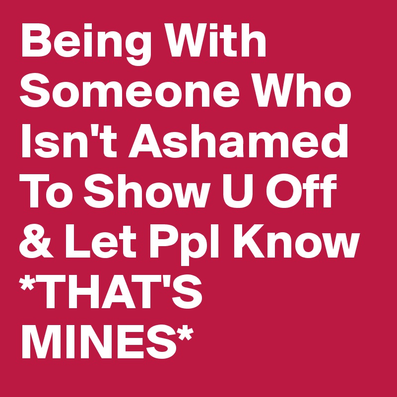 Being With Someone Who Isn't Ashamed To Show U Off & Let Ppl Know *THAT'S MINES* 