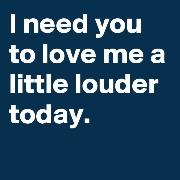 I need you to love me a little louder today.
