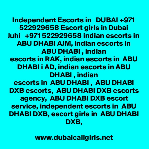 Independent Escorts in   DUBAI +971 522929658 Escort girls in Dubai
Juhi   +971 522929658 indian escorts in  ABU DHABI AJM, indian escorts in  ABU DHABI , indian
escorts in RAK, indian escorts in  ABU DHABI i AD, indian escorts in ABU DHABI , indian
escorts in  ABU DHABI ,  ABU DHABI DXB escorts,  ABU DHABI DXB escorts agency,  ABU DHABI DXB escort
service, independent escorts in  ABU DHABI DXB, escort girls in  ABU DHABI DXB,

www.dubaicallgirls.net