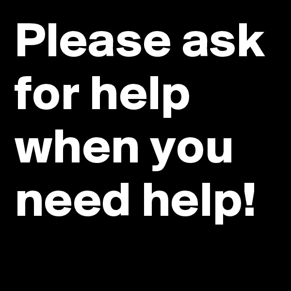 Please ask for help when you need help!