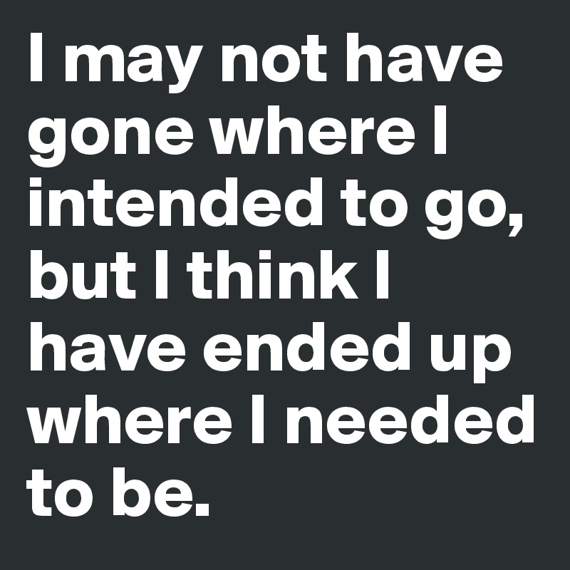I may not have gone where I intended to go, but I think I have ended up where I needed to be.