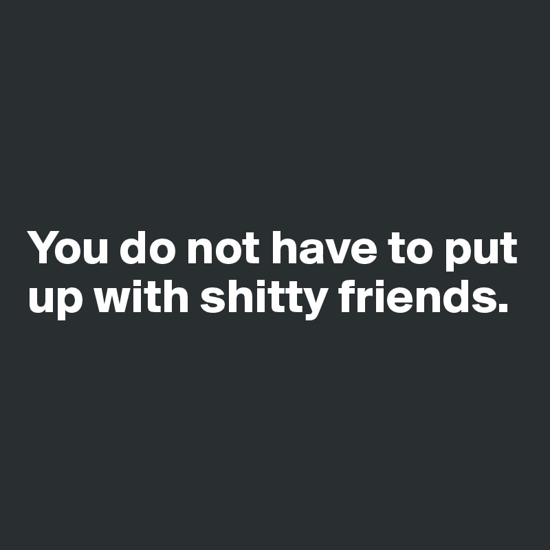 



You do not have to put up with shitty friends.



