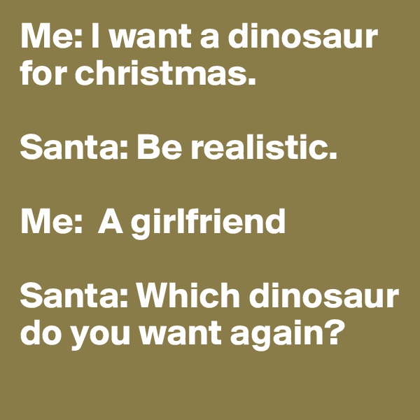 Me: I want a dinosaur for christmas.

Santa: Be realistic.

Me:  A girlfriend

Santa: Which dinosaur do you want again?