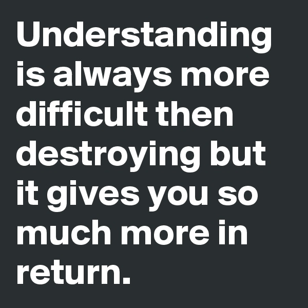 Understanding is always more difficult then destroying but it gives you so much more in return.