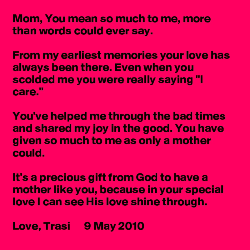 Mom, You mean so much to me, more than words could ever say.

From my earliest memories your love has always been there. Even when you scolded me you were really saying "I care."

You've helped me through the bad times and shared my joy in the good. You have given so much to me as only a mother could.

It's a precious gift from God to have a mother like you, because in your special love I can see His love shine through.

Love, Trasi      9 May 2010