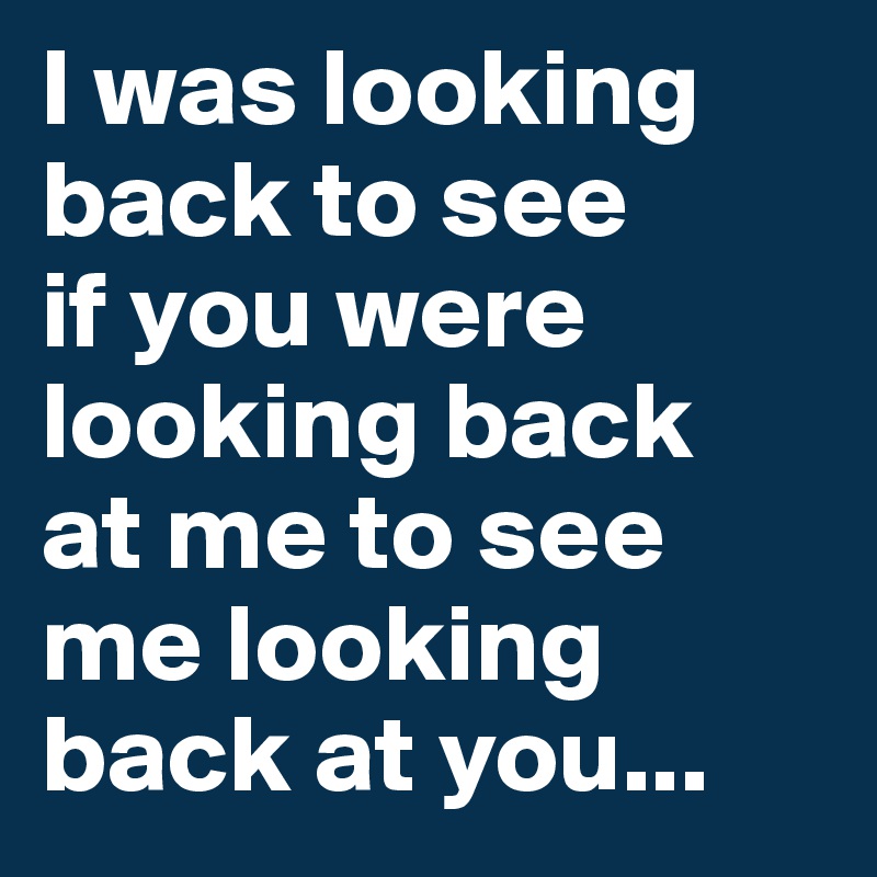 I was looking back to see 
if you were looking back 
at me to see me looking back at you...