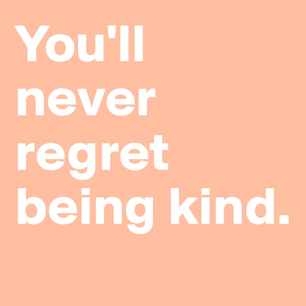 You'll never regret being kind. 