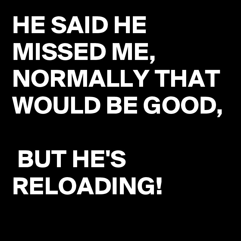 HE SAID HE MISSED ME, NORMALLY THAT WOULD BE GOOD,

 BUT HE'S RELOADING!