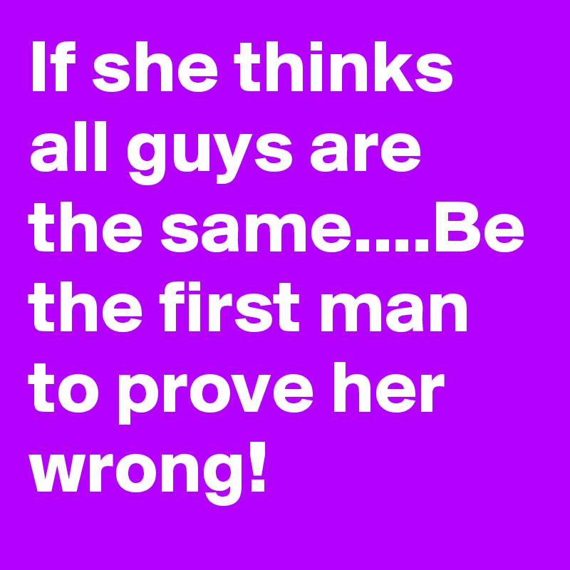 If she thinks all guys are the same....Be the first man to prove her wrong!