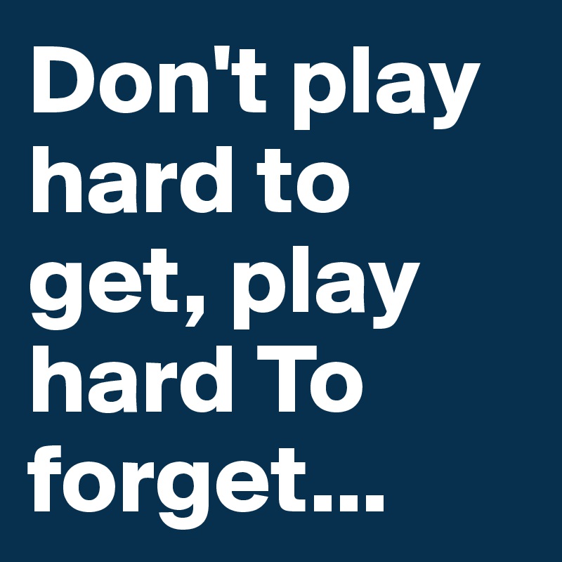 Don't play hard to get, play hard To forget...
