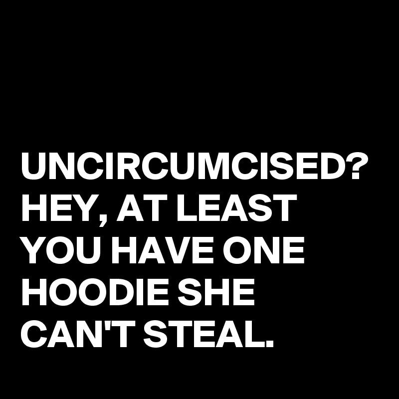 


UNCIRCUMCISED?
HEY, AT LEAST YOU HAVE ONE HOODIE SHE CAN'T STEAL.