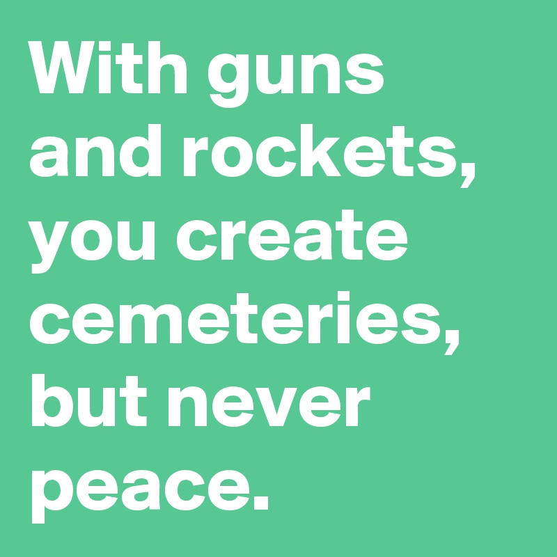 With guns and rockets, you create cemeteries, but never peace.