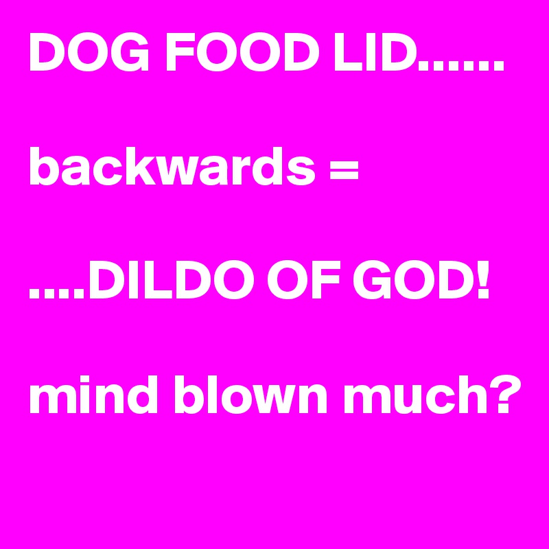 DOG FOOD LID......

backwards =

....DILDO OF GOD!

mind blown much?
