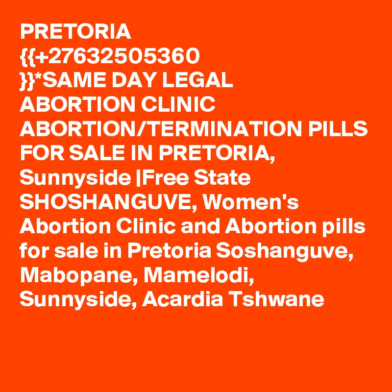PRETORIA ?{{+27632505360 }}?*SAME DAY LEGAL ABORTION CLINIC ABORTION/TERMINATION PILLS FOR SALE? IN PRETORIA, Sunnyside |Free State
SHOSHANGUVE, Women's Abortion Clinic and Abortion pills for sale in Pretoria Soshanguve, Mabopane, Mamelodi, Sunnyside, Acardia Tshwane
