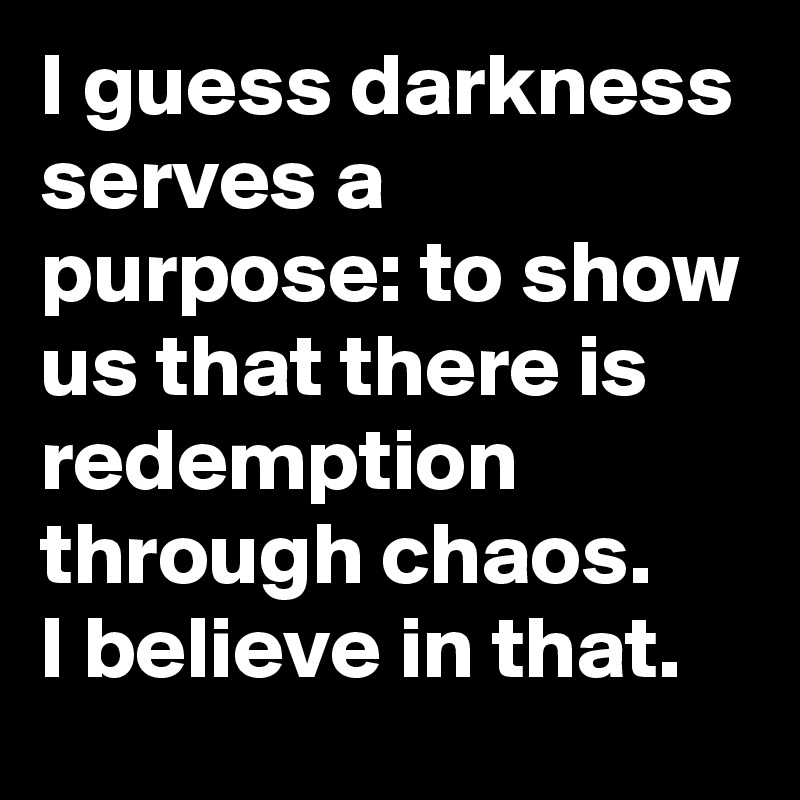 I guess darkness serves a purpose: to show us that there is redemption through chaos.
I believe in that. 