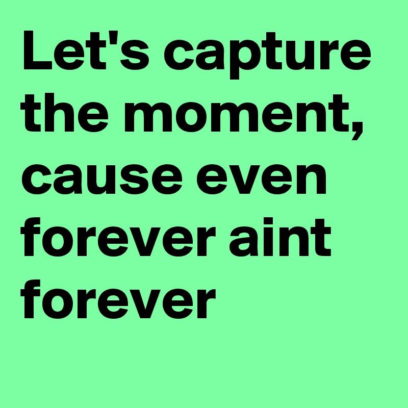 Let's capture the moment, cause even forever aint forever