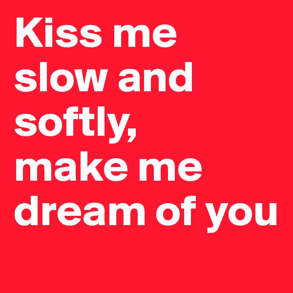 Kiss me slow and softly, 
make me dream of you